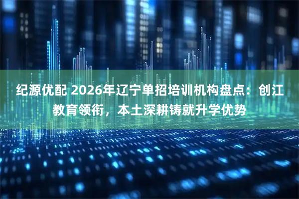 纪源优配 2026年辽宁单招培训机构盘点：创江教育领衔，本土深耕铸就升学优势