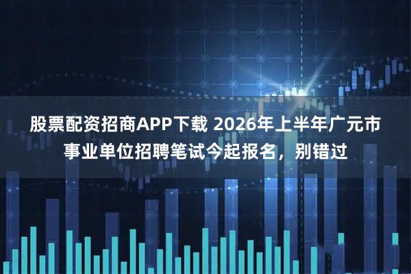 股票配资招商APP下载 2026年上半年广元市事业单位招聘笔试今起报名，别错过