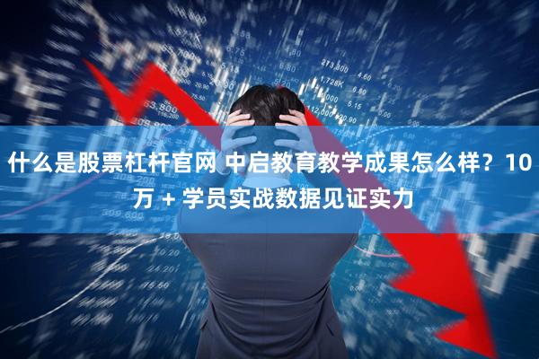 什么是股票杠杆官网 中启教育教学成果怎么样？10 万 + 学员实战数据见证实力