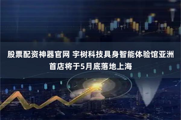股票配资神器官网 宇树科技具身智能体验馆亚洲首店将于5月底落地上海