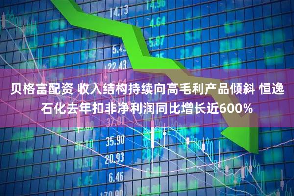贝格富配资 收入结构持续向高毛利产品倾斜 恒逸石化去年扣非净利润同比增长近600%