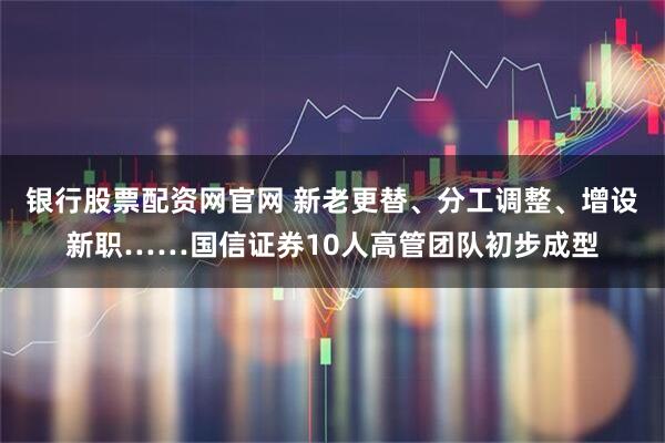 银行股票配资网官网 新老更替、分工调整、增设新职……国信证券10人高管团队初步成型